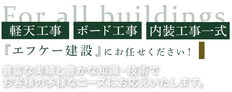 あらゆる建物の軽天工事、ボード工事、内装工事一式は『エフケー建設』にお任せください！
豊富な実績と確かな知識・技術をもって、お客様の多様なニーズにお応えいたします。